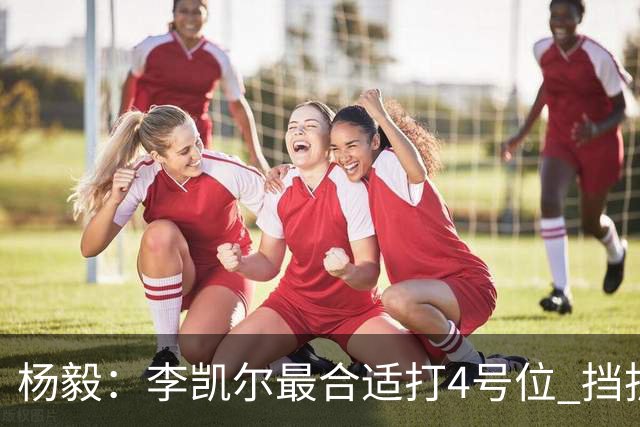杨毅：李凯尔最合适打4号位 挡拆策应破紧逼